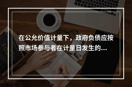 在公允价值计量下，政府负债应按照市场参与者在计量日发生的有序