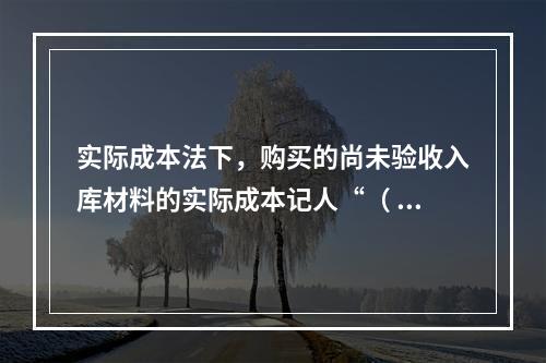 实际成本法下，购买的尚未验收入库材料的实际成本记人“（ ）”