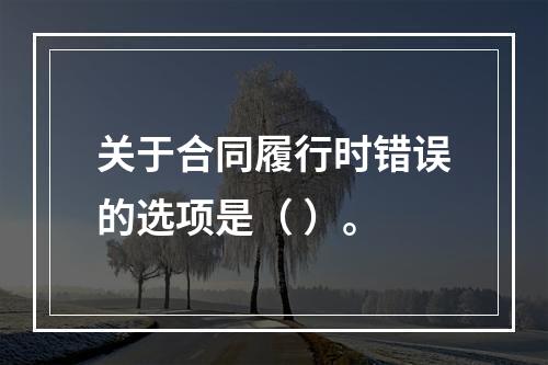 关于合同履行时错误的选项是（ ）。