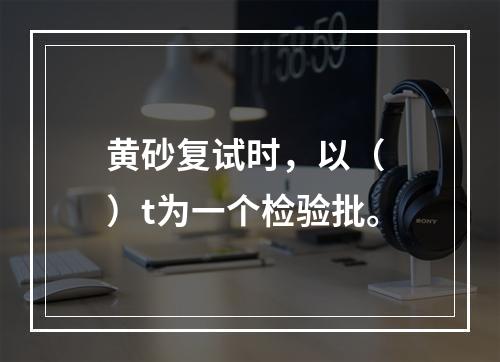 黄砂复试时，以（ ）t为一个检验批。