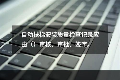 自动扶梯安装质量检查记录应由（）审核、审批、签字。