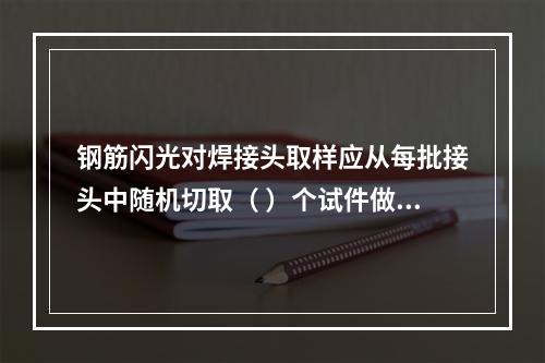 钢筋闪光对焊接头取样应从每批接头中随机切取（ ）个试件做力学