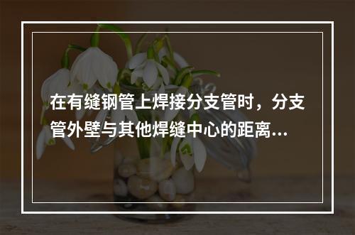 在有缝钢管上焊接分支管时，分支管外壁与其他焊缝中心的距离应大