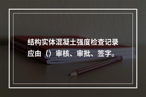 结构实体混凝土强度检查记录应由（）审核、审批、签字。