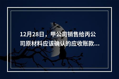 12月28日，甲公司销售给丙公司原材料应该确认的应收账款为（