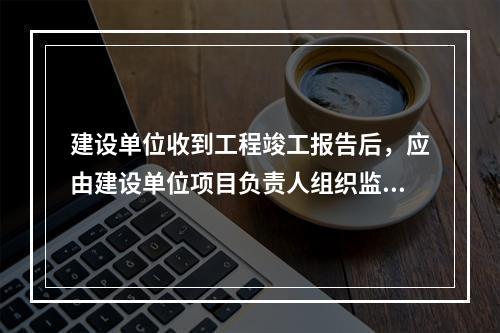 建设单位收到工程竣工报告后，应由建设单位项目负责人组织监理、