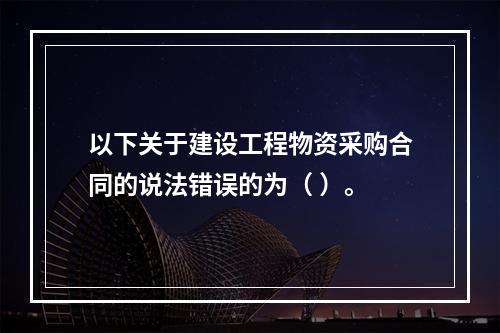 以下关于建设工程物资采购合同的说法错误的为（ ）。