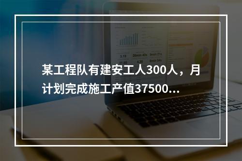 某工程队有建安工人300人，月计划完成施工产值3750000