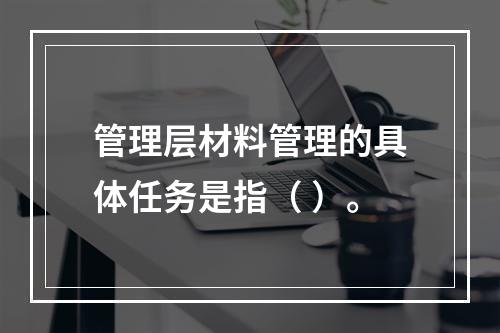 管理层材料管理的具体任务是指（ ）。