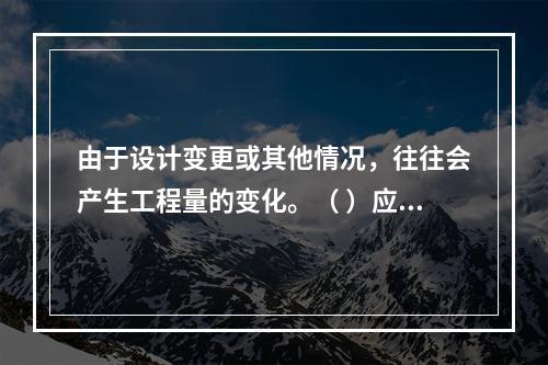 由于设计变更或其他情况，往往会产生工程量的变化。（ ）应根据