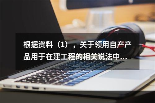 根据资料（1），关于领用自产产品用于在建工程的相关说法中，正