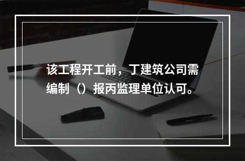 该工程开工前，丁建筑公司需编制（）报丙监理单位认可。