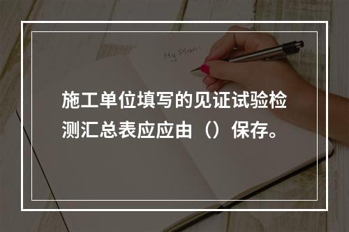 施工单位填写的见证试验检测汇总表应应由（）保存。