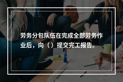 劳务分包队伍在完成全部劳务作业后，向（ ）提交完工报告。