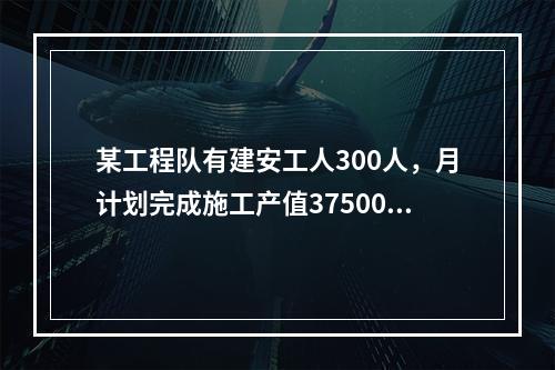 某工程队有建安工人300人，月计划完成施工产值3750000