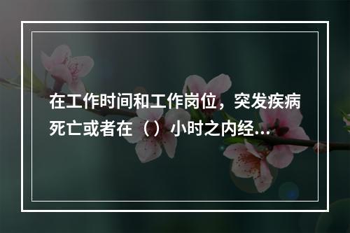 在工作时间和工作岗位，突发疾病死亡或者在（ ）小时之内经抢救