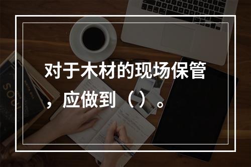 对于木材的现场保管，应做到（ ）。