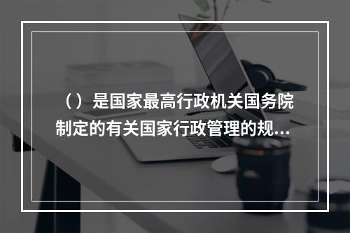 （ ）是国家最高行政机关国务院制定的有关国家行政管理的规范性