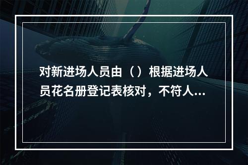 对新进场人员由（ ）根据进场人员花名册登记表核对，不符人员应