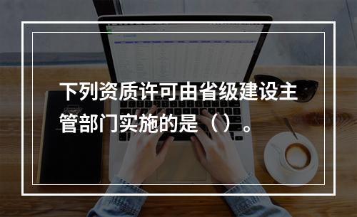 下列资质许可由省级建设主管部门实施的是（ ）。