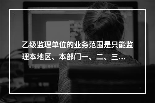 乙级监理单位的业务范围是只能监理本地区、本部门一、二、三等的