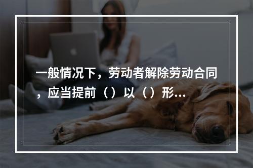 一般情况下，劳动者解除劳动合同，应当提前（ ）以（ ）形式通