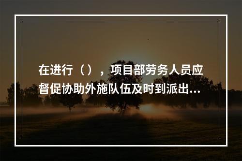 在进行（ ），项目部劳务人员应督促协助外施队伍及时到派出所办