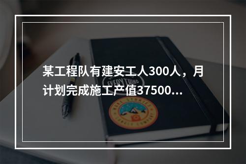 某工程队有建安工人300人，月计划完成施工产值3750000