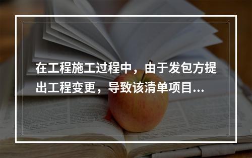 在工程施工过程中，由于发包方提出工程变更，导致该清单项目的工