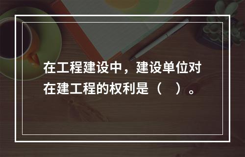 在工程建设中，建设单位对在建工程的权利是（　）。