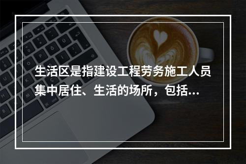 生活区是指建设工程劳务施工人员集中居住、生活的场所，包括：（