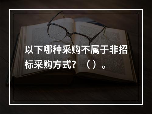 以下哪种采购不属于非招标采购方式？（ ）。