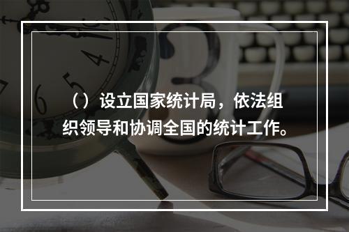 （ ）设立国家统计局，依法组织领导和协调全国的统计工作。