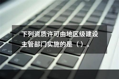 下列资质许可由地区级建设主管部门实施的是（ ）。