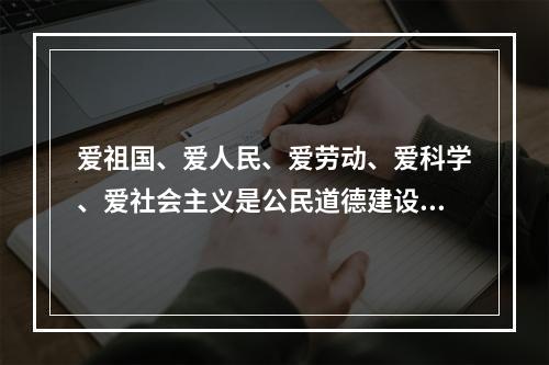 爱祖国、爱人民、爱劳动、爱科学、爱社会主义是公民道德建设的（