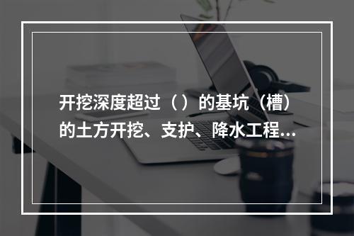 开挖深度超过（ ）的基坑（槽）的土方开挖、支护、降水工程，属