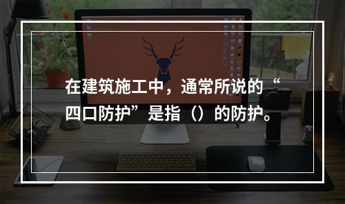 在建筑施工中，通常所说的“四口防护”是指（）的防护。