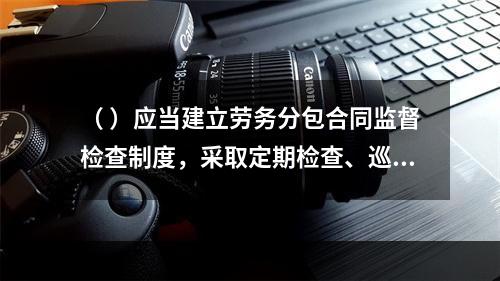 （ ）应当建立劳务分包合同监督检查制度，采取定期检查、巡查和