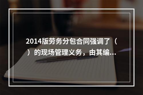 2014版劳务分包合同强调了（ ）的现场管理义务，由其编制施