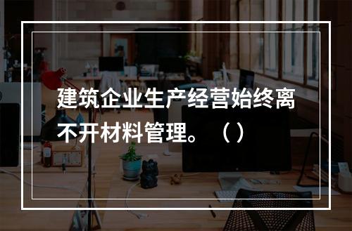 建筑企业生产经营始终离不开材料管理。（ ）