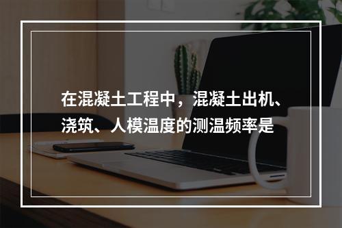 在混凝土工程中，混凝土出机、浇筑、人模温度的测温频率是