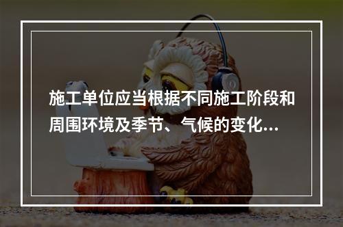 施工单位应当根据不同施工阶段和周围环境及季节、气候的变化，在