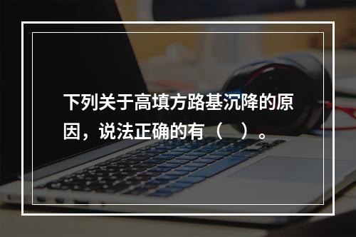 下列关于高填方路基沉降的原因，说法正确的有（　）。