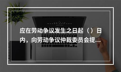 应在劳动争议发生之日起（ ）日内，向劳动争议仲裁委员会提出书