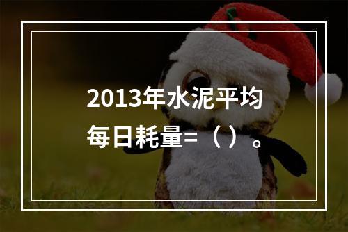 2013年水泥平均每日耗量=（ ）。