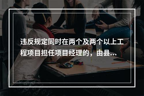 违反规定同时在两个及两个以上工程项目担任项目经理的，由县级以