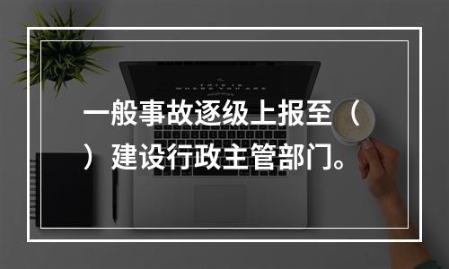 一般事故逐级上报至（ ）建设行政主管部门。