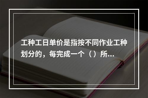 工种工日单价是指按不同作业工种划分的，每完成一个（ ）所要支