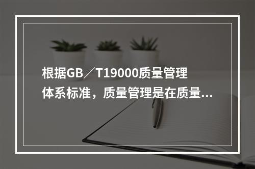 根据GB／T19000质量管理体系标准，质量管理是在质量方面