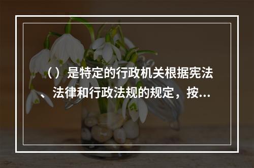 （ ）是特定的行政机关根据宪法、法律和行政法规的规定，按照法